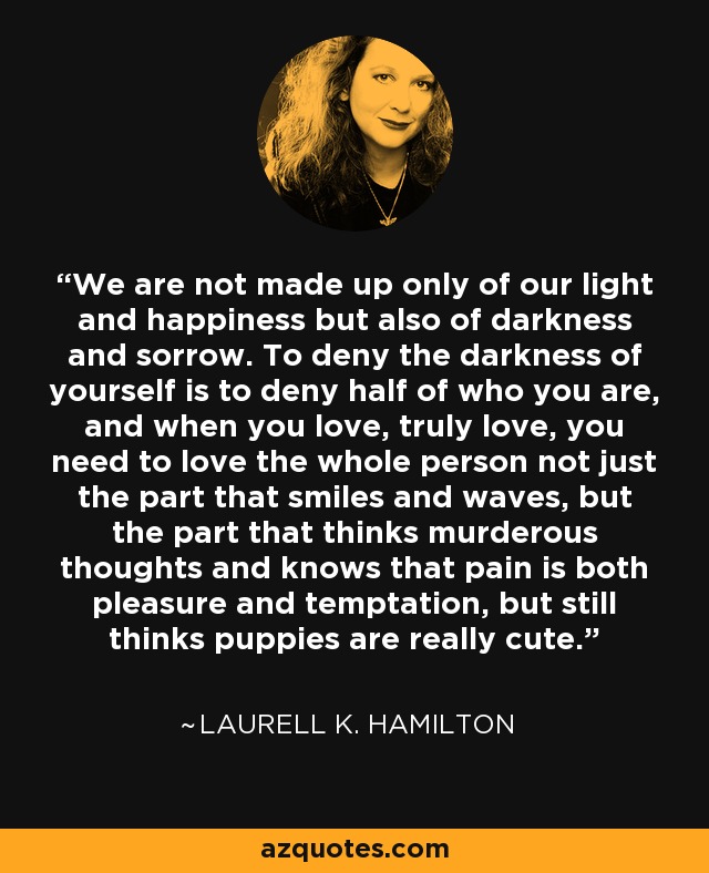 We are not made up only of our light and happiness but also of darkness and sorrow. To deny the darkness of yourself is to deny half of who you are, and when you love, truly love, you need to love the whole person not just the part that smiles and waves, but the part that thinks murderous thoughts and knows that pain is both pleasure and temptation, but still thinks puppies are really cute. - Laurell K. Hamilton