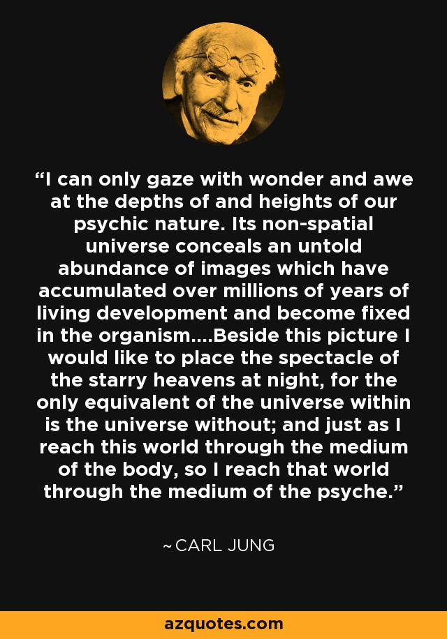 I can only gaze with wonder and awe at the depths of and heights of our psychic nature. Its non-spatial universe conceals an untold abundance of images which have accumulated over millions of years of living development and become fixed in the organism....Beside this picture I would like to place the spectacle of the starry heavens at night, for the only equivalent of the universe within is the universe without; and just as I reach this world through the medium of the body, so I reach that world through the medium of the psyche. - Carl Jung