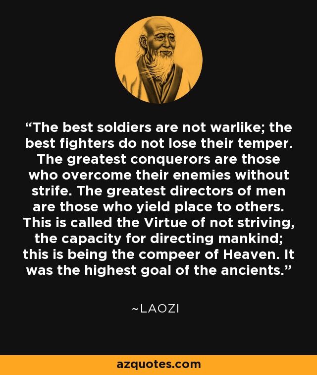 The best soldiers are not warlike; the best fighters do not lose their temper. The greatest conquerors are those who overcome their enemies without strife. The greatest directors of men are those who yield place to others. This is called the Virtue of not striving, the capacity for directing mankind; this is being the compeer of Heaven. It was the highest goal of the ancients. - Laozi