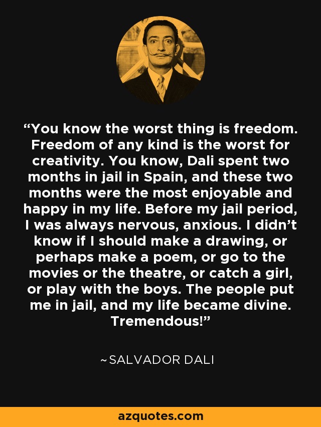You know the worst thing is freedom. Freedom of any kind is the worst for creativity. You know, Dali spent two months in jail in Spain, and these two months were the most enjoyable and happy in my life. Before my jail period, I was always nervous, anxious. I didn't know if I should make a drawing, or perhaps make a poem, or go to the movies or the theatre, or catch a girl, or play with the boys. The people put me in jail, and my life became divine. Tremendous! - Salvador Dali