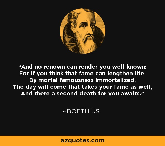 And no renown can render you well-known: For if you think that fame can lengthen life By mortal famousness immortalized, The day will come that takes your fame as well, And there a second death for you awaits. - Boethius