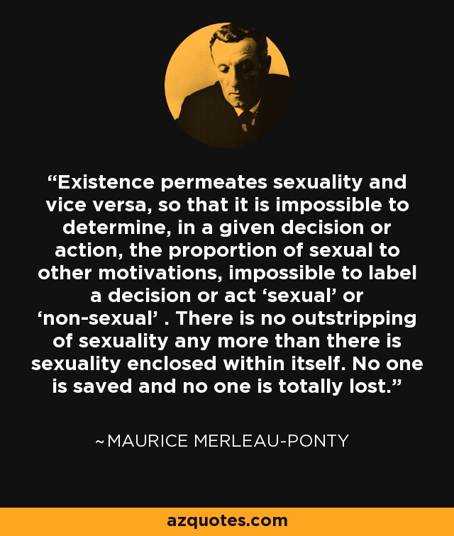 Existence permeates sexuality and vice versa, so that it is impossible to determine, in a given decision or action, the proportion of sexual to other motivations, impossible to label a decision or act ‘sexual’ or ‘non-sexual’ . There is no outstripping of sexuality any more than there is sexuality enclosed within itself. No one is saved and no one is totally lost. - Maurice Merleau-Ponty