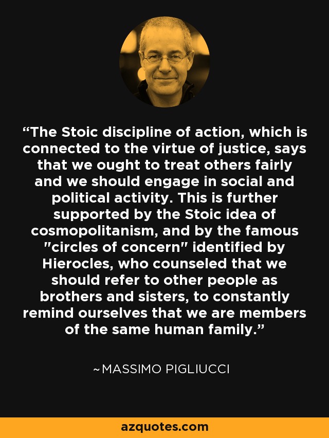 The Stoic discipline of action, which is connected to the virtue of justice, says that we ought to treat others fairly and we should engage in social and political activity. This is further supported by the Stoic idea of cosmopolitanism, and by the famous 