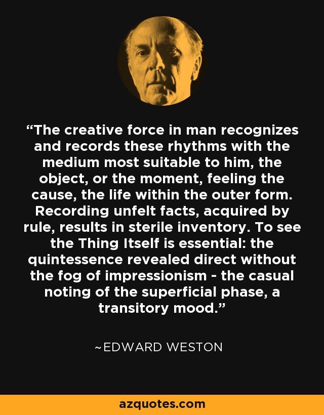The creative force in man recognizes and records these rhythms with the medium most suitable to him, the object, or the moment, feeling the cause, the life within the outer form. Recording unfelt facts, acquired by rule, results in sterile inventory. To see the Thing Itself is essential: the quintessence revealed direct without the fog of impressionism - the casual noting of the superficial phase, a transitory mood. - Edward Weston