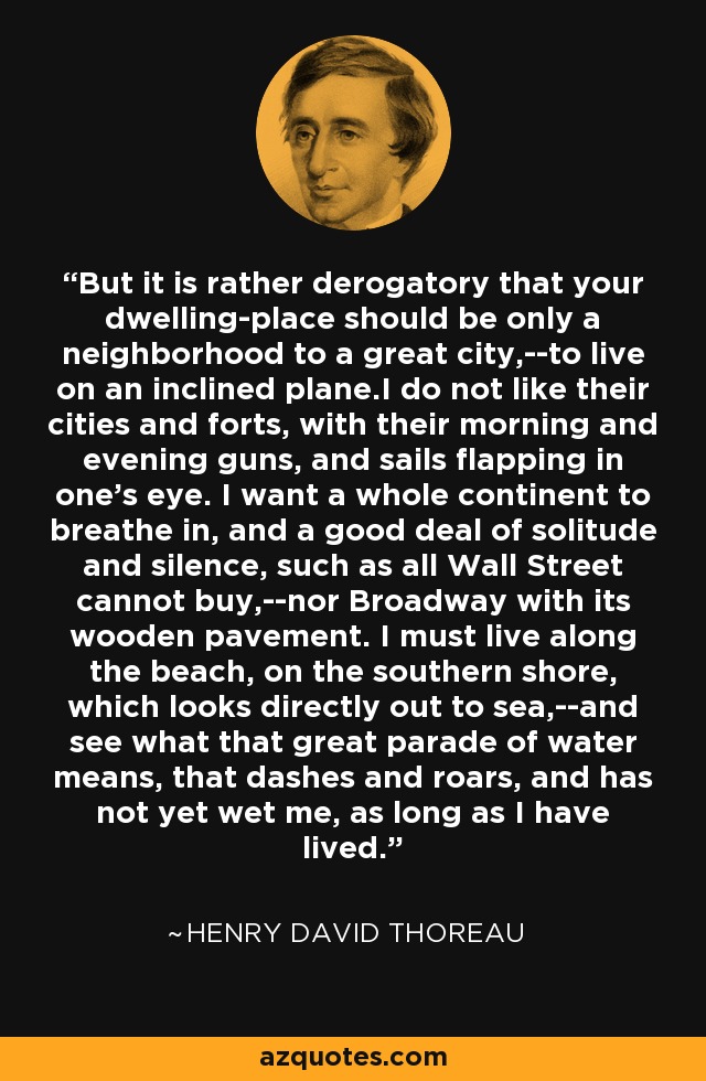 But it is rather derogatory that your dwelling-place should be only a neighborhood to a great city,--to live on an inclined plane.I do not like their cities and forts, with their morning and evening guns, and sails flapping in one's eye. I want a whole continent to breathe in, and a good deal of solitude and silence, such as all Wall Street cannot buy,--nor Broadway with its wooden pavement. I must live along the beach, on the southern shore, which looks directly out to sea,--and see what that great parade of water means, that dashes and roars, and has not yet wet me, as long as I have lived. - Henry David Thoreau