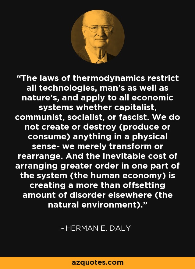 The laws of thermodynamics restrict all technologies, man's as well as nature's, and apply to all economic systems whether capitalist, communist, socialist, or fascist. We do not create or destroy (produce or consume) anything in a physical sense- we merely transform or rearrange. And the inevitable cost of arranging greater order in one part of the system (the human economy) is creating a more than offsetting amount of disorder elsewhere (the natural environment). - Herman E. Daly