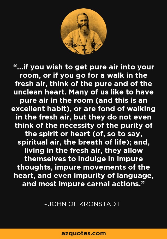 ...if you wish to get pure air into your room, or if you go for a walk in the fresh air, think of the pure and of the unclean heart. Many of us like to have pure air in the room (and this is an excellent habit), or are fond of walking in the fresh air, but they do not even think of the necessity of the purity of the spirit or heart (of, so to say, spiritual air, the breath of life); and, living in the fresh air, they allow themselves to indulge in impure thoughts, impure movements of the heart, and even impurity of language, and most impure carnal actions. - John of Kronstadt