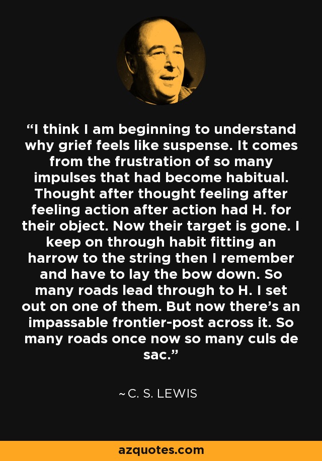 I think I am beginning to understand why grief feels like suspense. It comes from the frustration of so many impulses that had become habitual. Thought after thought feeling after feeling action after action had H. for their object. Now their target is gone. I keep on through habit fitting an harrow to the string then I remember and have to lay the bow down. So many roads lead through to H. I set out on one of them. But now there's an impassable frontier-post across it. So many roads once now so many culs de sac. - C. S. Lewis
