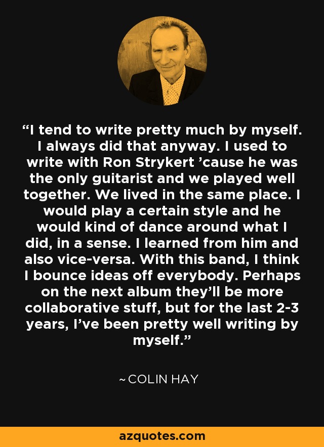 I tend to write pretty much by myself. I always did that anyway. I used to write with Ron Strykert 'cause he was the only guitarist and we played well together. We lived in the same place. I would play a certain style and he would kind of dance around what I did, in a sense. I learned from him and also vice-versa. With this band, I think I bounce ideas off everybody. Perhaps on the next album they'll be more collaborative stuff, but for the last 2-3 years, I've been pretty well writing by myself. - Colin Hay