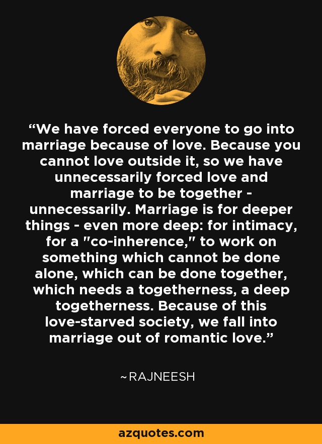 We have forced everyone to go into marriage because of love. Because you cannot love outside it, so we have unnecessarily forced love and marriage to be together - unnecessarily. Marriage is for deeper things - even more deep: for intimacy, for a 