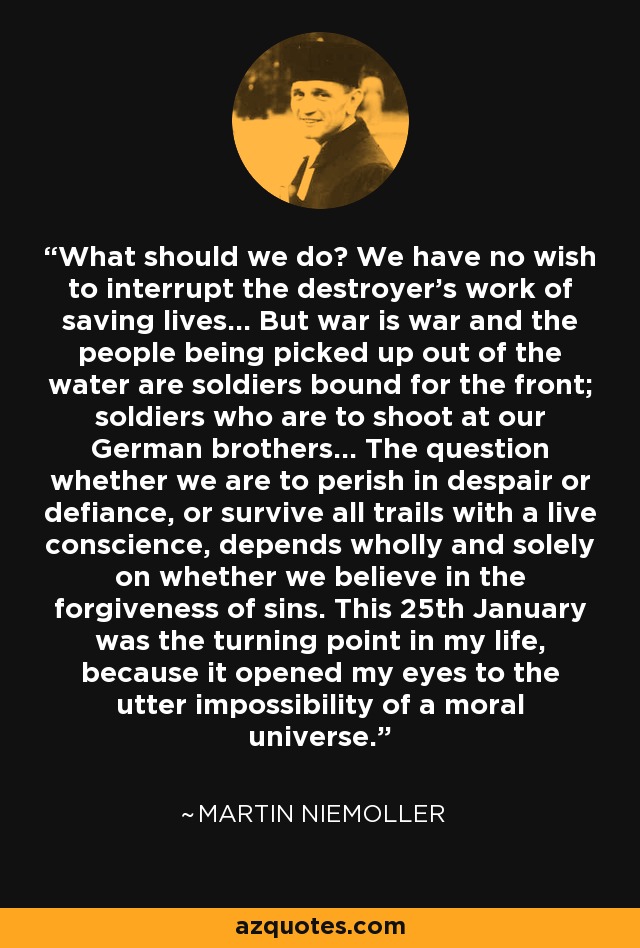 What should we do? We have no wish to interrupt the destroyer's work of saving lives... But war is war and the people being picked up out of the water are soldiers bound for the front; soldiers who are to shoot at our German brothers... The question whether we are to perish in despair or defiance, or survive all trails with a live conscience, depends wholly and solely on whether we believe in the forgiveness of sins. This 25th January was the turning point in my life, because it opened my eyes to the utter impossibility of a moral universe. - Martin Niemoller