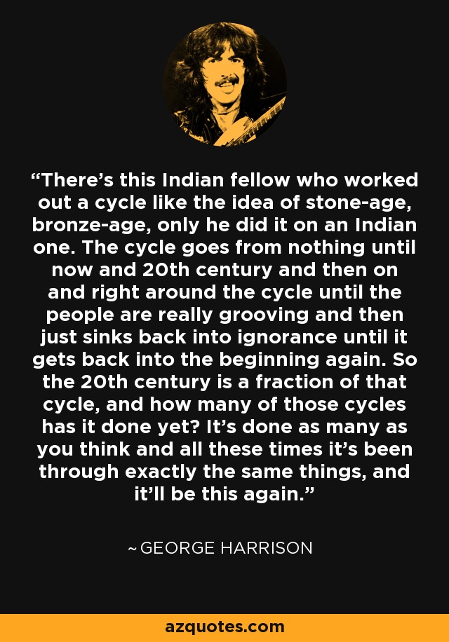 There's this Indian fellow who worked out a cycle like the idea of stone-age, bronze-age, only he did it on an Indian one. The cycle goes from nothing until now and 20th century and then on and right around the cycle until the people are really grooving and then just sinks back into ignorance until it gets back into the beginning again. So the 20th century is a fraction of that cycle, and how many of those cycles has it done yet? It's done as many as you think and all these times it's been through exactly the same things, and it'll be this again. - George Harrison