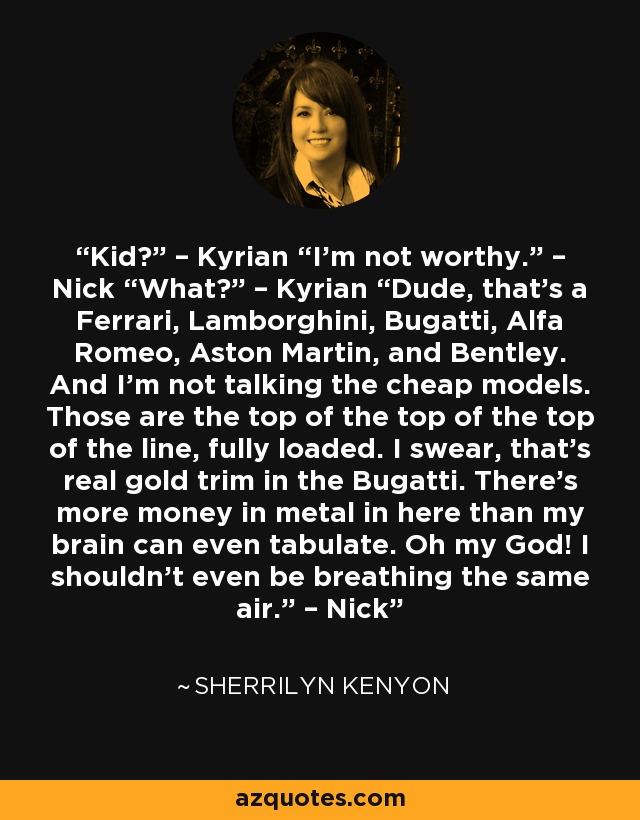 Kid?” – Kyrian “I’m not worthy.” – Nick “What?” – Kyrian “Dude, that’s a Ferrari, Lamborghini, Bugatti, Alfa Romeo, Aston Martin, and Bentley. And I’m not talking the cheap models. Those are the top of the top of the top of the line, fully loaded. I swear, that’s real gold trim in the Bugatti. There’s more money in metal in here than my brain can even tabulate. Oh my God! I shouldn’t even be breathing the same air.” – Nick - Sherrilyn Kenyon