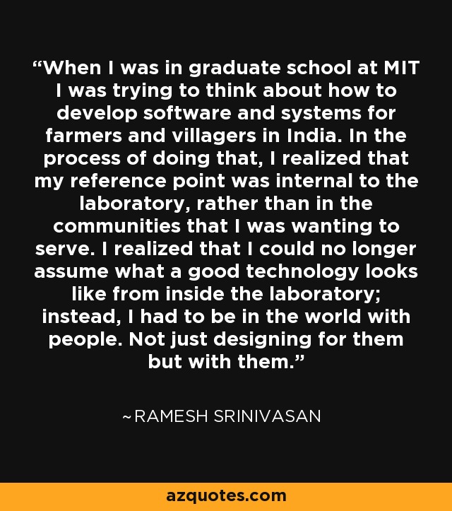 When I was in graduate school at MIT I was trying to think about how to develop software and systems for farmers and villagers in India. In the process of doing that, I realized that my reference point was internal to the laboratory, rather than in the communities that I was wanting to serve. I realized that I could no longer assume what a good technology looks like from inside the laboratory; instead, I had to be in the world with people. Not just designing for them but with them. - Ramesh Srinivasan