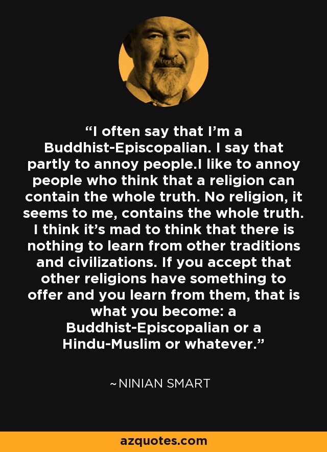 I often say that I'm a Buddhist-Episcopalian. I say that partly to annoy people.I like to annoy people who think that a religion can contain the whole truth. No religion, it seems to me, contains the whole truth. I think it's mad to think that there is nothing to learn from other traditions and civilizations. If you accept that other religions have something to offer and you learn from them, that is what you become: a Buddhist-Episcopalian or a Hindu-Muslim or whatever. - Ninian Smart