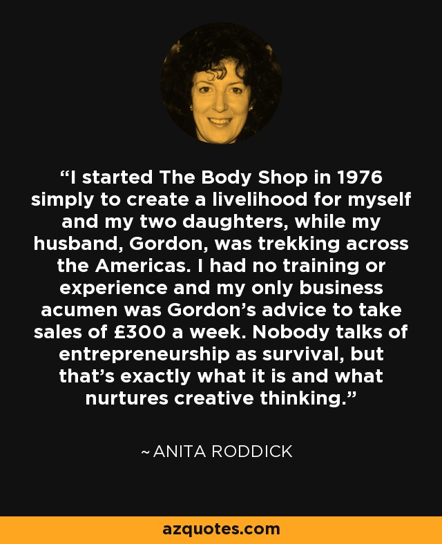 I started The Body Shop in 1976 simply to create a livelihood for myself and my two daughters, while my husband, Gordon, was trekking across the Americas. I had no training or experience and my only business acumen was Gordon's advice to take sales of £300 a week. Nobody talks of entrepreneurship as survival, but that's exactly what it is and what nurtures creative thinking. - Anita Roddick