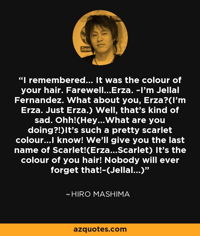 I remembered... It was the colour of your hair. Farewell...Erza. ~I'm Jellal Fernandez. What about you, Erza?(I'm Erza. Just Erza.) Well, that's kind of sad. Ohh!(Hey...What are you doing?!)It's such a pretty scarlet colour...I know! We'll give you the last name of Scarlet!(Erza...Scarlet) It's the colour of you hair! Nobody will ever forget that!~(Jellal...) - Hiro Mashima