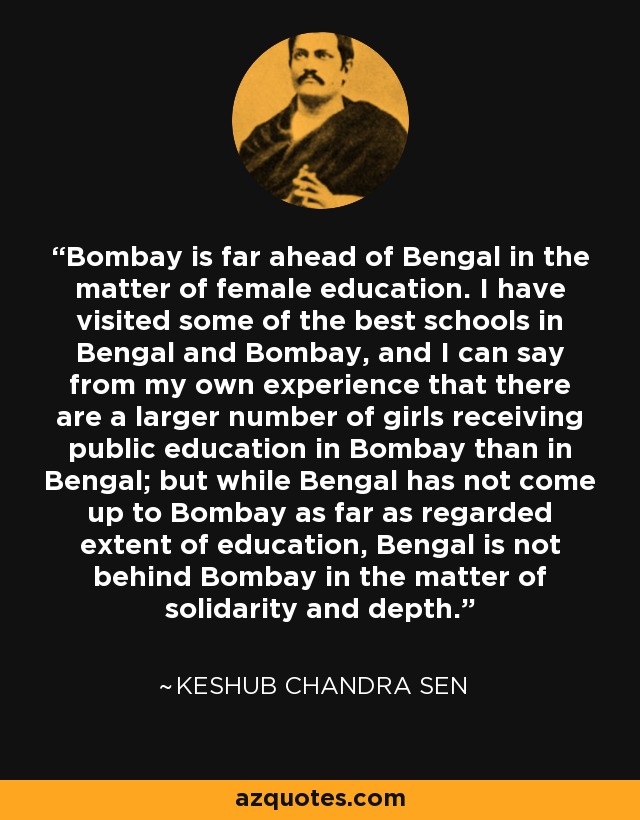 Bombay is far ahead of Bengal in the matter of female education. I have visited some of the best schools in Bengal and Bombay, and I can say from my own experience that there are a larger number of girls receiving public education in Bombay than in Bengal; but while Bengal has not come up to Bombay as far as regarded extent of education, Bengal is not behind Bombay in the matter of solidarity and depth. - Keshub Chandra Sen