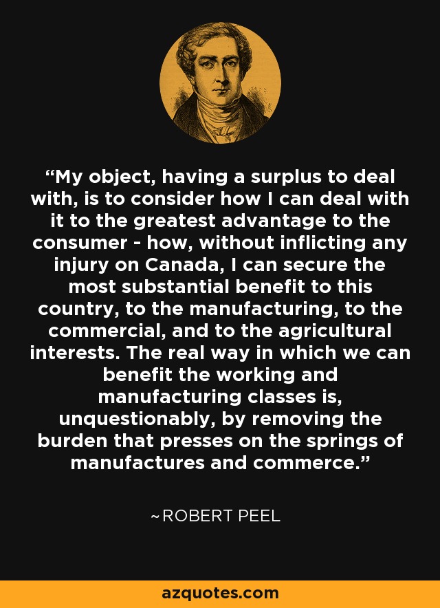 My object, having a surplus to deal with, is to consider how I can deal with it to the greatest advantage to the consumer - how, without inflicting any injury on Canada, I can secure the most substantial benefit to this country, to the manufacturing, to the commercial, and to the agricultural interests. The real way in which we can benefit the working and manufacturing classes is, unquestionably, by removing the burden that presses on the springs of manufactures and commerce. - Robert Peel