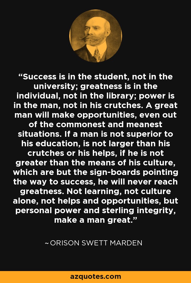 Success is in the student, not in the university; greatness is in the individual, not in the library; power is in the man, not in his crutches. A great man will make opportunities, even out of the commonest and meanest situations. If a man is not superior to his education, is not larger than his crutches or his helps, if he is not greater than the means of his culture, which are but the sign-boards pointing the way to success, he will never reach greatness. Not learning, not culture alone, not helps and opportunities, but personal power and sterling integrity, make a man great. - Orison Swett Marden