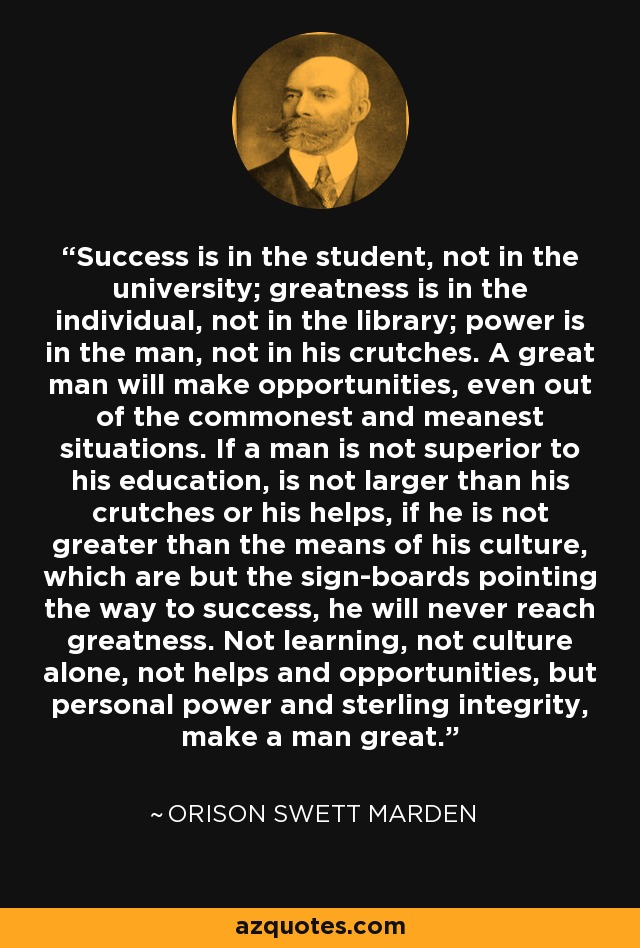 Success is in the student, not in the university; greatness is in the individual, not in the library; power is in the man, not in his crutches. A great man will make opportunities, even out of the commonest and meanest situations. If a man is not superior to his education, is not larger than his crutches or his helps, if he is not greater than the means of his culture, which are but the sign-boards pointing the way to success, he will never reach greatness. Not learning, not culture alone, not helps and opportunities, but personal power and sterling integrity, make a man great. - Orison Swett Marden