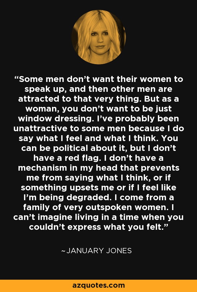 Some men don't want their women to speak up, and then other men are attracted to that very thing. But as a woman, you don't want to be just window dressing. I've probably been unattractive to some men because I do say what I feel and what I think. You can be political about it, but I don't have a red flag. I don't have a mechanism in my head that prevents me from saying what I think, or if something upsets me or if I feel like I'm being degraded. I come from a family of very outspoken women. I can't imagine living in a time when you couldn't express what you felt. - January Jones