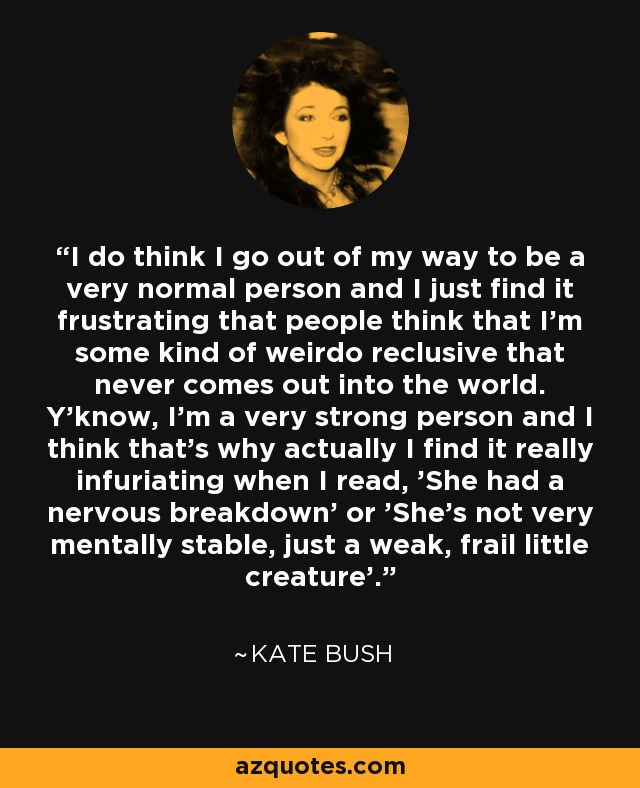 I do think I go out of my way to be a very normal person and I just find it frustrating that people think that I'm some kind of weirdo reclusive that never comes out into the world. Y'know, I'm a very strong person and I think that's why actually I find it really infuriating when I read, 'She had a nervous breakdown' or 'She's not very mentally stable, just a weak, frail little creature'. - Kate Bush