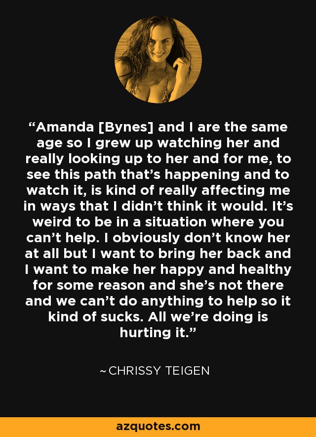 Amanda [Bynes] and I are the same age so I grew up watching her and really looking up to her and for me, to see this path that's happening and to watch it, is kind of really affecting me in ways that I didn't think it would. It's weird to be in a situation where you can't help. I obviously don't know her at all but I want to bring her back and I want to make her happy and healthy for some reason and she's not there and we can't do anything to help so it kind of sucks. All we're doing is hurting it. - Chrissy Teigen