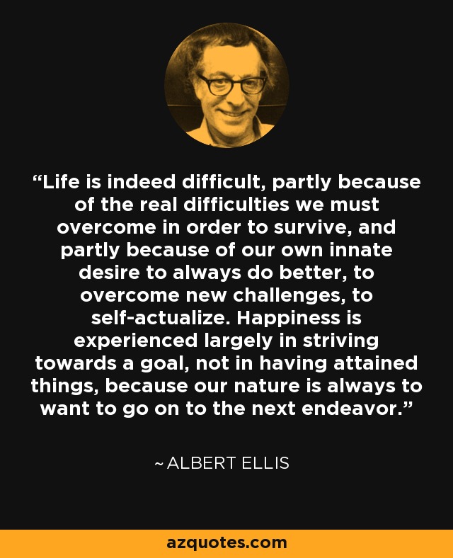 Life is indeed difficult, partly because of the real difficulties we must overcome in order to survive, and partly because of our own innate desire to always do better, to overcome new challenges, to self-actualize. Happiness is experienced largely in striving towards a goal, not in having attained things, because our nature is always to want to go on to the next endeavor. - Albert Ellis