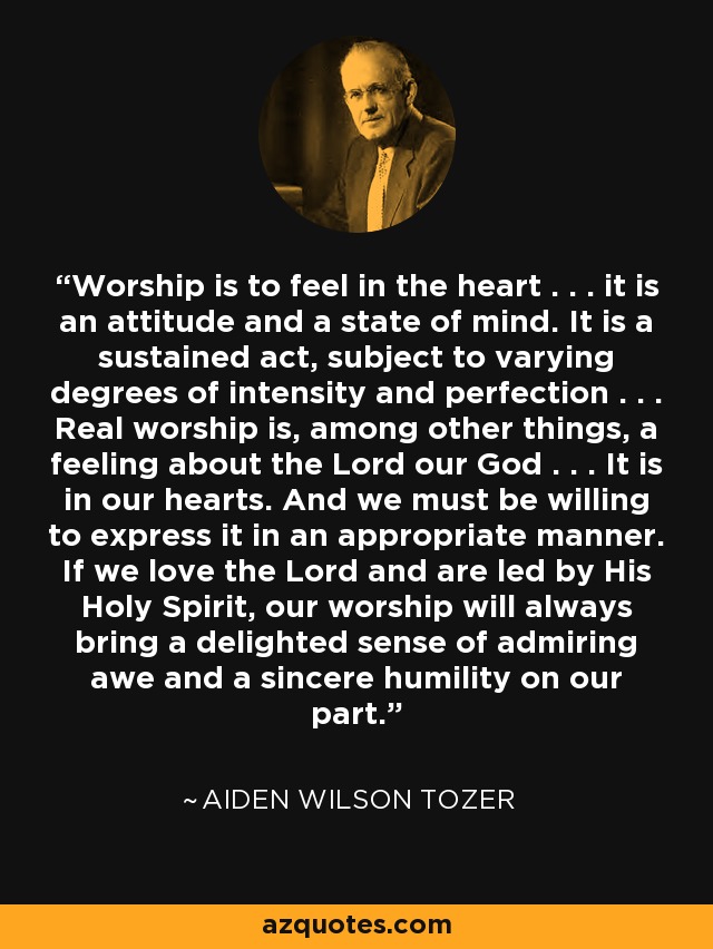 Worship is to feel in the heart . . . it is an attitude and a state of mind. It is a sustained act, subject to varying degrees of intensity and perfection . . . Real worship is, among other things, a feeling about the Lord our God . . . It is in our hearts. And we must be willing to express it in an appropriate manner. If we love the Lord and are led by His Holy Spirit, our worship will always bring a delighted sense of admiring awe and a sincere humility on our part. - Aiden Wilson Tozer