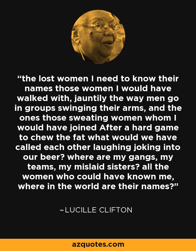 the lost women I need to know their names those women I would have walked with, jauntily the way men go in groups swinging their arms, and the ones those sweating women whom I would have joined After a hard game to chew the fat what would we have called each other laughing joking into our beer? where are my gangs, my teams, my mislaid sisters? all the women who could have known me, where in the world are their names? - Lucille Clifton