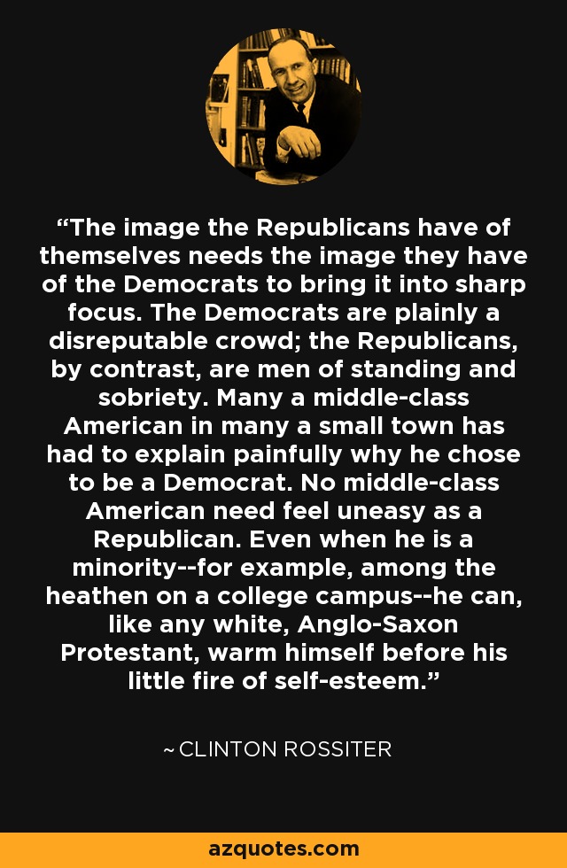 The image the Republicans have of themselves needs the image they have of the Democrats to bring it into sharp focus. The Democrats are plainly a disreputable crowd; the Republicans, by contrast, are men of standing and sobriety. Many a middle-class American in many a small town has had to explain painfully why he chose to be a Democrat. No middle-class American need feel uneasy as a Republican. Even when he is a minority--for example, among the heathen on a college campus--he can, like any white, Anglo-Saxon Protestant, warm himself before his little fire of self-esteem. - Clinton Rossiter