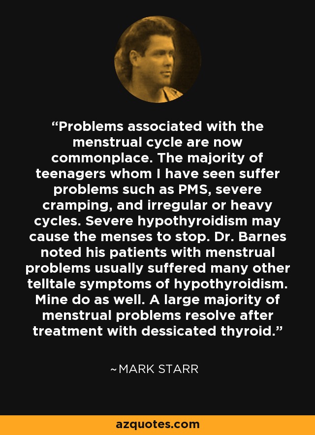 Problems associated with the menstrual cycle are now commonplace. The majority of teenagers whom I have seen suffer problems such as PMS, severe cramping, and irregular or heavy cycles. Severe hypothyroidism may cause the menses to stop. Dr. Barnes noted his patients with menstrual problems usually suffered many other telltale symptoms of hypothyroidism. Mine do as well. A large majority of menstrual problems resolve after treatment with dessicated thyroid. - Mark Starr