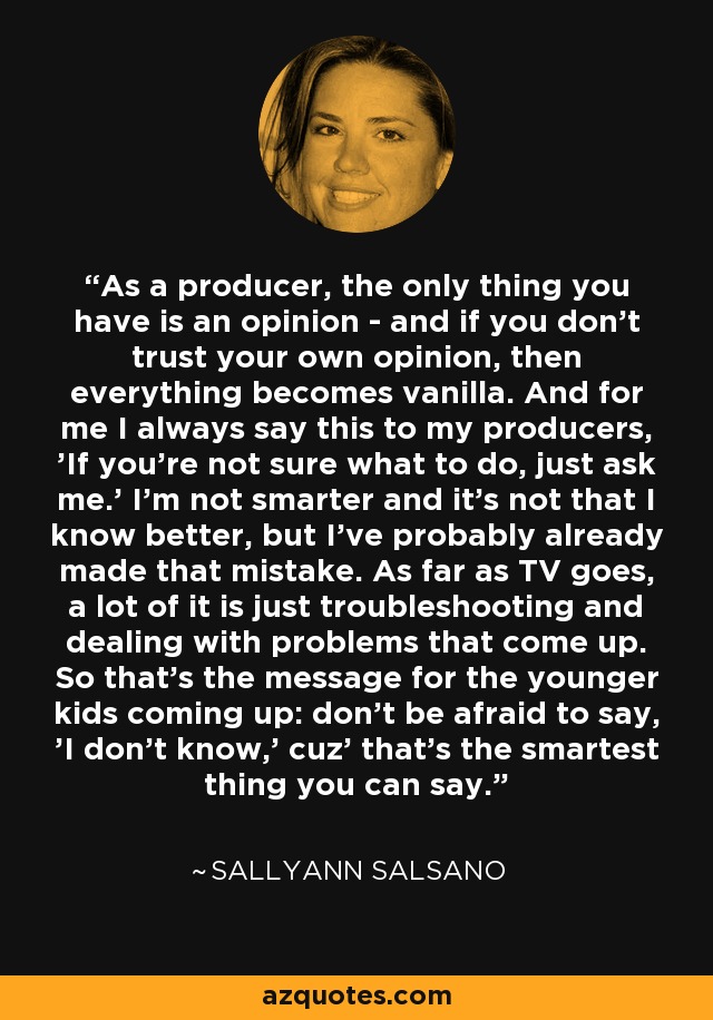 As a producer, the only thing you have is an opinion - and if you don't trust your own opinion, then everything becomes vanilla. And for me I always say this to my producers, 'If you're not sure what to do, just ask me.' I'm not smarter and it's not that I know better, but I've probably already made that mistake. As far as TV goes, a lot of it is just troubleshooting and dealing with problems that come up. So that's the message for the younger kids coming up: don't be afraid to say, 'I don't know,' cuz' that's the smartest thing you can say. - SallyAnn Salsano