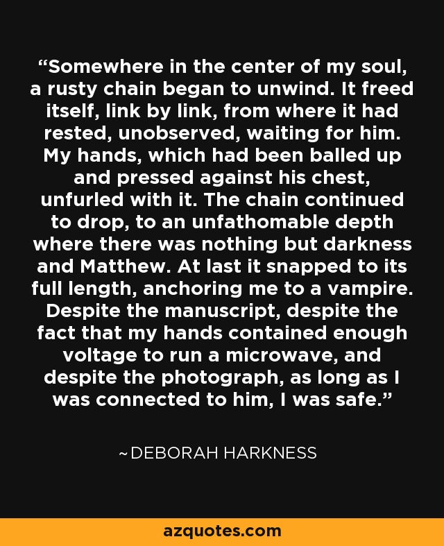 Somewhere in the center of my soul, a rusty chain began to unwind. It freed itself, link by link, from where it had rested, unobserved, waiting for him. My hands, which had been balled up and pressed against his chest, unfurled with it. The chain continued to drop, to an unfathomable depth where there was nothing but darkness and Matthew. At last it snapped to its full length, anchoring me to a vampire. Despite the manuscript, despite the fact that my hands contained enough voltage to run a microwave, and despite the photograph, as long as I was connected to him, I was safe. - Deborah Harkness