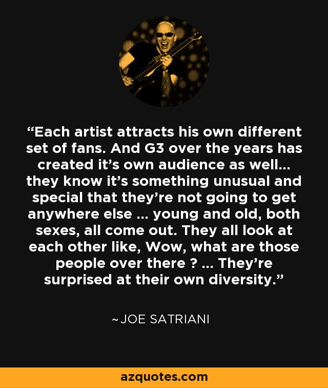 Each artist attracts his own different set of fans. And G3 over the years has created it's own audience as well... they know it's something unusual and special that they're not going to get anywhere else ... young and old, both sexes, all come out. They all look at each other like, Wow, what are those people over there ? ... They're surprised at their own diversity. - Joe Satriani