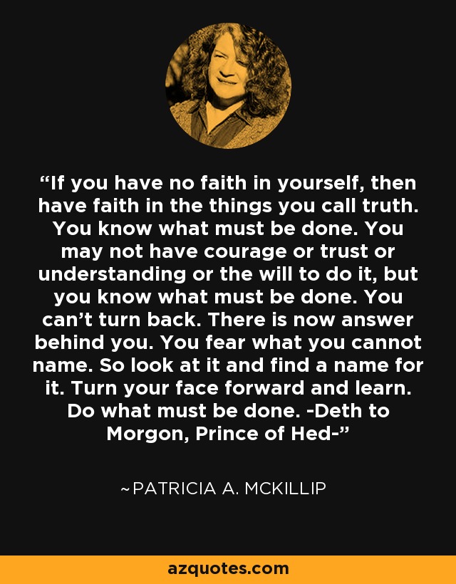 If you have no faith in yourself, then have faith in the things you call truth. You know what must be done. You may not have courage or trust or understanding or the will to do it, but you know what must be done. You can't turn back. There is now answer behind you. You fear what you cannot name. So look at it and find a name for it. Turn your face forward and learn. Do what must be done. -Deth to Morgon, Prince of Hed- - Patricia A. McKillip