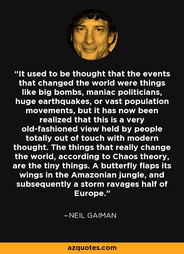 It used to be thought that the events that changed the world were things like big bombs, maniac politicians, huge earthquakes, or vast population movements, but it has now been realized that this is a very old-fashioned view held by people totally out of touch with modern thought. The things that really change the world, according to Chaos theory, are the tiny things. A butterfly flaps its wings in the Amazonian jungle, and subsequently a storm ravages half of Europe. - Neil Gaiman