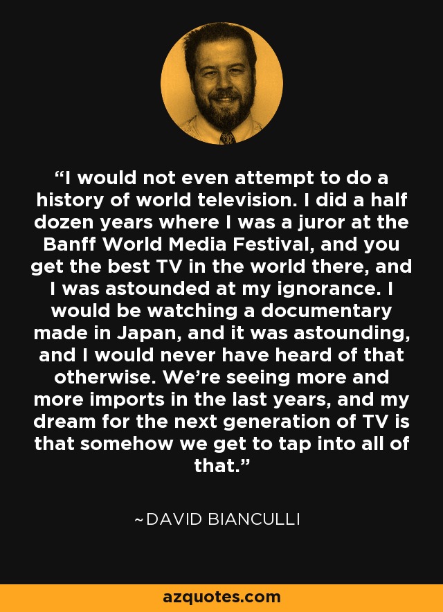 I would not even attempt to do a history of world television. I did a half dozen years where I was a juror at the Banff World Media Festival, and you get the best TV in the world there, and I was astounded at my ignorance. I would be watching a documentary made in Japan, and it was astounding, and I would never have heard of that otherwise. We're seeing more and more imports in the last years, and my dream for the next generation of TV is that somehow we get to tap into all of that. - David Bianculli