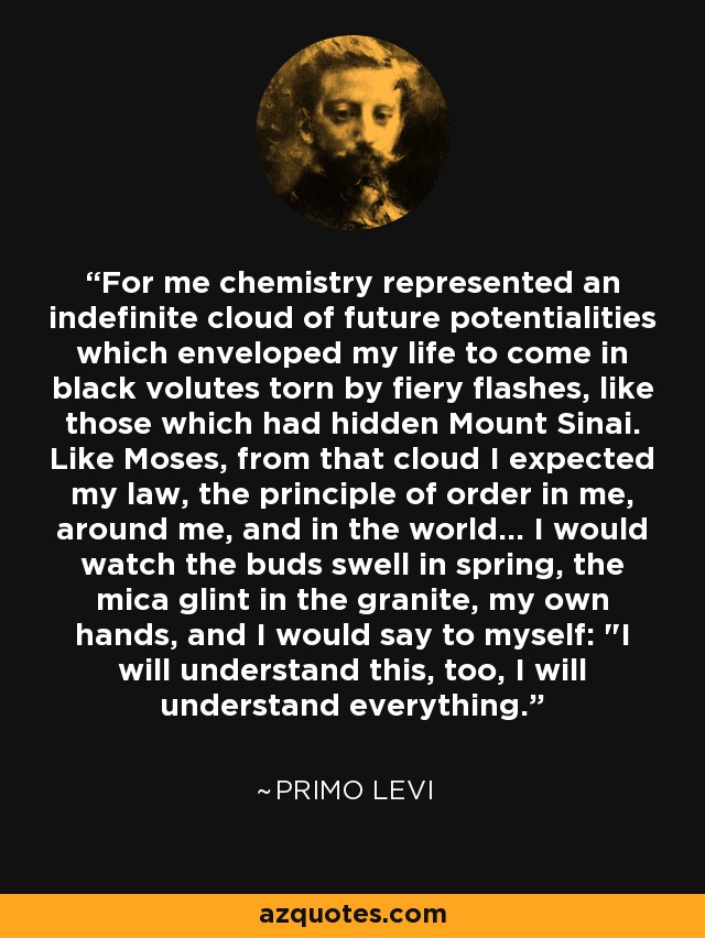 For me chemistry represented an indefinite cloud of future potentialities which enveloped my life to come in black volutes torn by fiery flashes, like those which had hidden Mount Sinai. Like Moses, from that cloud I expected my law, the principle of order in me, around me, and in the world... I would watch the buds swell in spring, the mica glint in the granite, my own hands, and I would say to myself: 