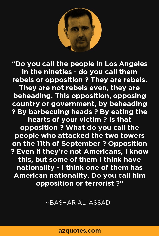 Do you call the people in Los Angeles in the nineties - do you call them rebels or opposition ? They are rebels. They are not rebels even, they are beheading. This opposition, opposing country or government, by beheading ? By barbecuing heads ? By eating the hearts of your victim ? Is that opposition ? What do you call the people who attacked the two towers on the 11th of September ? Opposition ? Even if they're not Americans, I know this, but some of them I think have nationality - I think one of them has American nationality. Do you call him opposition or terrorist ? - Bashar al-Assad