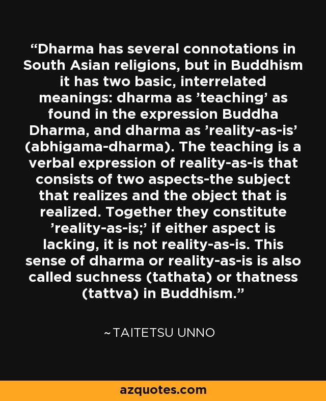 Dharma has several connotations in South Asian religions, but in Buddhism it has two basic, interrelated meanings: dharma as 'teaching' as found in the expression Buddha Dharma, and dharma as 'reality-as-is' (abhigama-dharma). The teaching is a verbal expression of reality-as-is that consists of two aspects-the subject that realizes and the object that is realized. Together they constitute 'reality-as-is;' if either aspect is lacking, it is not reality-as-is. This sense of dharma or reality-as-is is also called suchness (tathata) or thatness (tattva) in Buddhism. - Taitetsu Unno