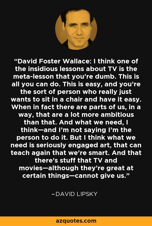 David Foster Wallace: I think one of the insidious lessons about TV is the meta-lesson that you’re dumb. This is all you can do. This is easy, and you’re the sort of person who really just wants to sit in a chair and have it easy. When in fact there are parts of us, in a way, that are a lot more ambitious than that. And what we need, I think—and I’m not saying I’m the person to do it. But I think what we need is seriously engaged art, that can teach again that we’re smart. And that there’s stuff that TV and movies—although they’re great at certain things—cannot give us. - David Lipsky