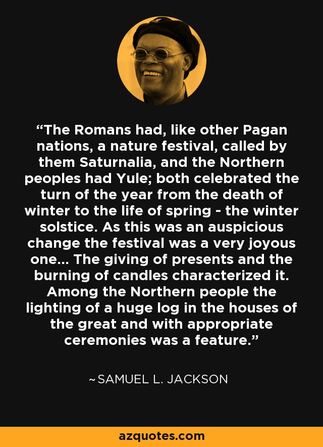 The Romans had, like other Pagan nations, a nature festival, called by them Saturnalia, and the Northern peoples had Yule; both celebrated the turn of the year from the death of winter to the life of spring - the winter solstice. As this was an auspicious change the festival was a very joyous one... The giving of presents and the burning of candles characterized it. Among the Northern people the lighting of a huge log in the houses of the great and with appropriate ceremonies was a feature. - Samuel L. Jackson