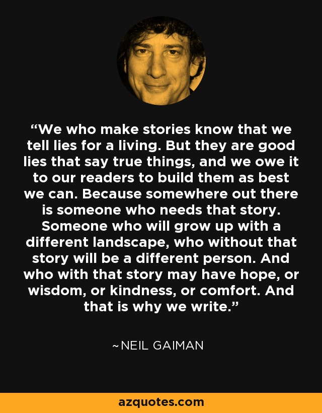 We who make stories know that we tell lies for a living. But they are good lies that say true things, and we owe it to our readers to build them as best we can. Because somewhere out there is someone who needs that story. Someone who will grow up with a different landscape, who without that story will be a different person. And who with that story may have hope, or wisdom, or kindness, or comfort. And that is why we write. - Neil Gaiman