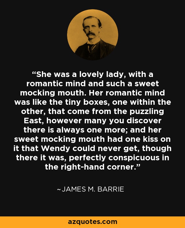 She was a lovely lady, with a romantic mind and such a sweet mocking mouth. Her romantic mind was like the tiny boxes, one within the other, that come from the puzzling East, however many you discover there is always one more; and her sweet mocking mouth had one kiss on it that Wendy could never get, though there it was, perfectly conspicuous in the right-hand corner. - James M. Barrie