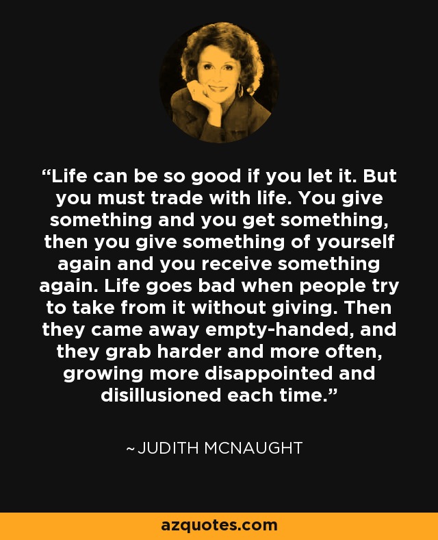 Life can be so good if you let it. But you must trade with life. You give something and you get something, then you give something of yourself again and you receive something again. Life goes bad when people try to take from it without giving. Then they came away empty-handed, and they grab harder and more often, growing more disappointed and disillusioned each time. - Judith McNaught