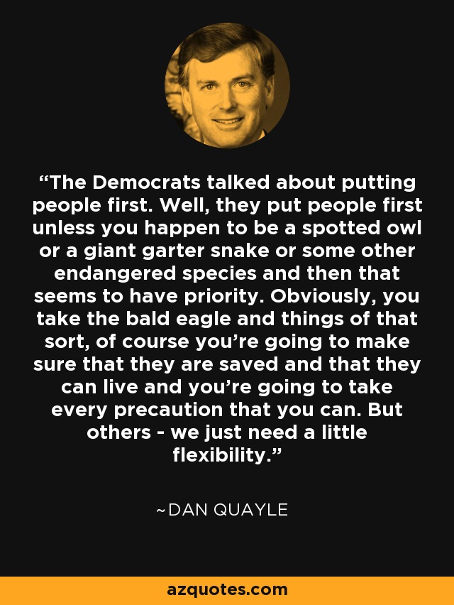 The Democrats talked about putting people first. Well, they put people first unless you happen to be a spotted owl or a giant garter snake or some other endangered species and then that seems to have priority. Obviously, you take the bald eagle and things of that sort, of course you're going to make sure that they are saved and that they can live and you're going to take every precaution that you can. But others - we just need a little flexibility. - Dan Quayle