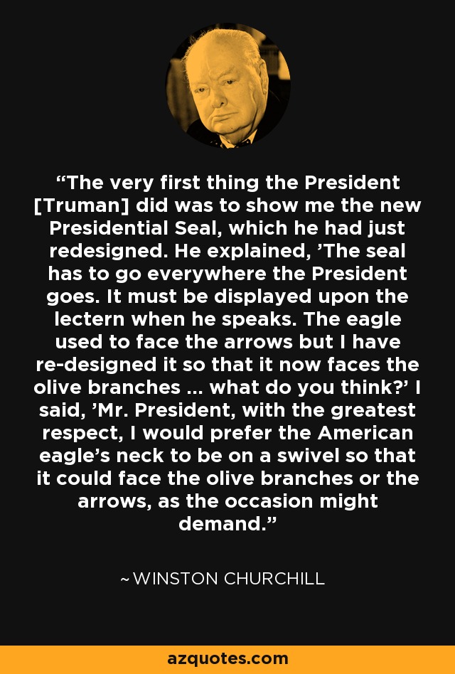 The very first thing the President [Truman] did was to show me the new Presidential Seal, which he had just redesigned. He explained, 'The seal has to go everywhere the President goes. It must be displayed upon the lectern when he speaks. The eagle used to face the arrows but I have re-designed it so that it now faces the olive branches ... what do you think?' I said, 'Mr. President, with the greatest respect, I would prefer the American eagle's neck to be on a swivel so that it could face the olive branches or the arrows, as the occasion might demand.' - Winston Churchill