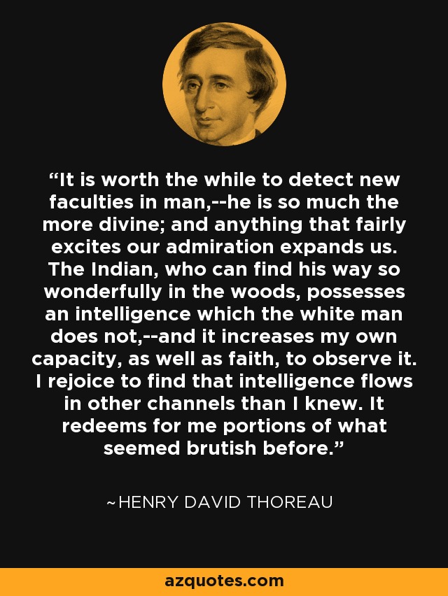 It is worth the while to detect new faculties in man,--he is so much the more divine; and anything that fairly excites our admiration expands us. The Indian, who can find his way so wonderfully in the woods, possesses an intelligence which the white man does not,--and it increases my own capacity, as well as faith, to observe it. I rejoice to find that intelligence flows in other channels than I knew. It redeems for me portions of what seemed brutish before. - Henry David Thoreau